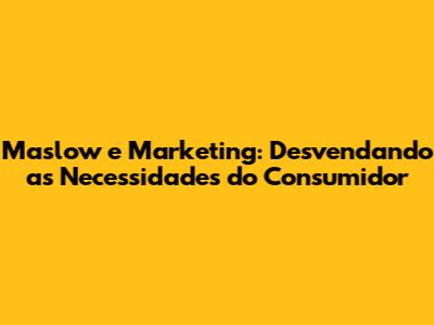 Maslow e Marketing: Desvendando as Necessidades do Consumidor