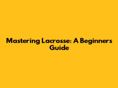 Mastering Lacrosse: A Beginner's Guide