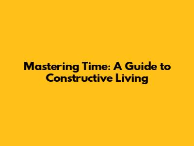 Mastering Time: A Guide to Constructive Living
