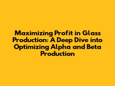 Maximizing Profit in Glass Production: A Deep Dive into Optimizing Alpha and Beta Production