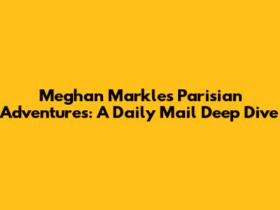 Meghan Markle's Parisian Adventures: A Daily Mail Deep Dive