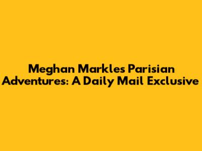 Meghan Markle's Parisian Adventures: A Daily Mail Exclusive