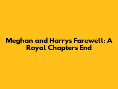 Meghan and Harry's Farewell: A Royal Chapter's End
