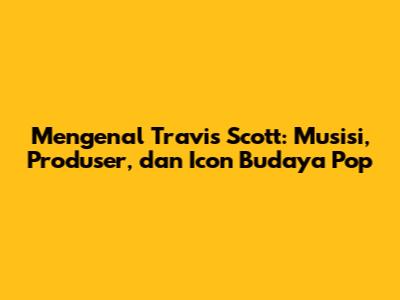 Mengenal Travis Scott: Musisi, Produser, dan Icon Budaya Pop