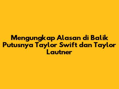 Mengungkap Alasan di Balik Putusnya Taylor Swift dan Taylor Lautner