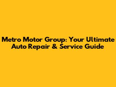 Metro Motor Group: Your Ultimate Auto Repair & Service Guide