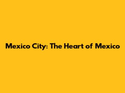Mexico City: The Heart of Mexico