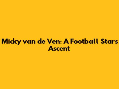 Micky van de Ven: A Football Star's Ascent