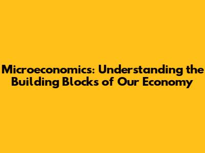 Microeconomics: Understanding the Building Blocks of Our Economy