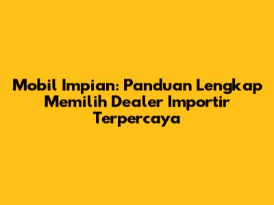 Mobil Impian: Panduan Lengkap Memilih Dealer Importir Terpercaya