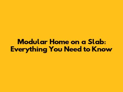 Modular Home on a Slab: Everything You Need to Know