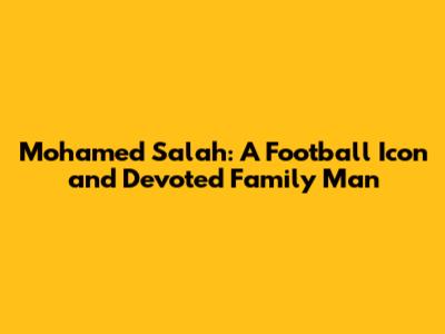 Mohamed Salah: A Football Icon and Devoted Family Man