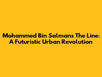 Mohammed Bin Salman's The Line: A Futuristic Urban Revolution