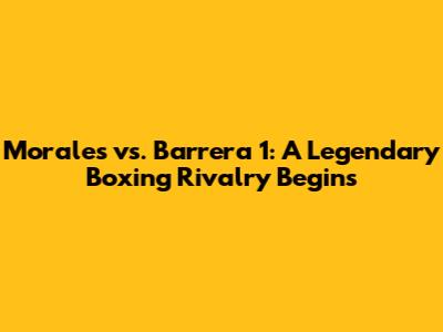 Morales vs. Barrera 1: A Legendary Boxing Rivalry Begins