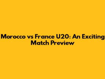 Morocco vs France U20: An Exciting Match Preview