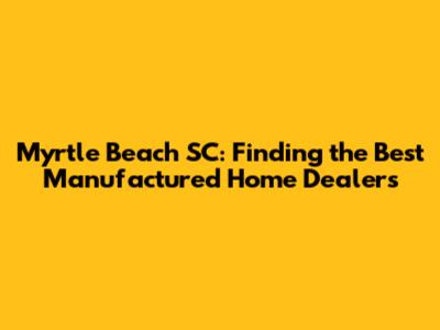 Myrtle Beach SC: Finding the Best Manufactured Home Dealers