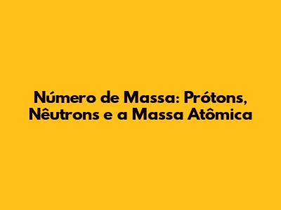 Número de Massa: Prótons, Nêutrons e a Massa Atômica