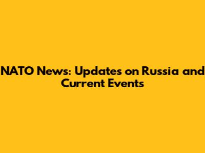 NATO News: Updates on Russia and Current Events