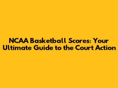 NCAA Basketball Scores: Your Ultimate Guide to the Court Action