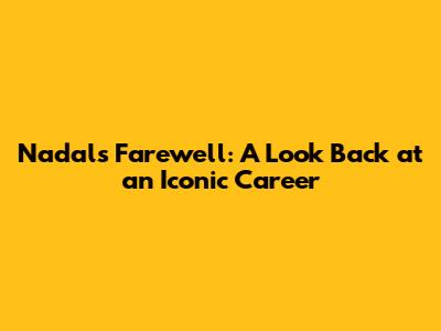 Nadal's Farewell: A Look Back at an Iconic Career