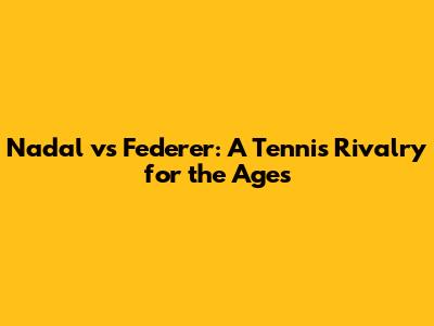 Nadal vs Federer: A Tennis Rivalry for the Ages