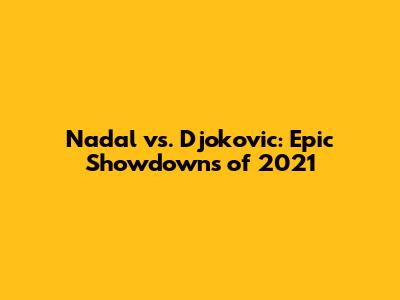 Nadal vs. Djokovic: Epic Showdowns of 2021