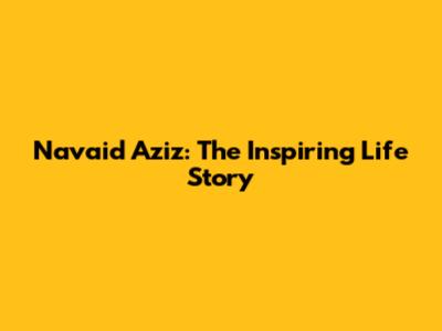 Navaid Aziz: The Inspiring Life Story