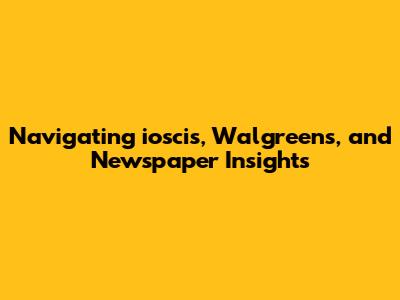 Navigating ioscis, Walgreens, and Newspaper Insights