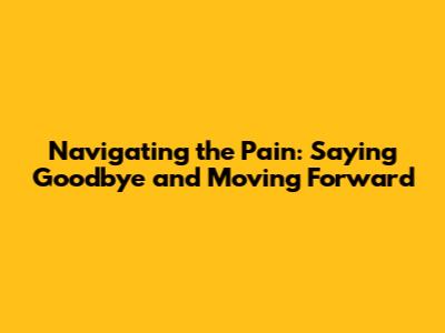 Navigating the Pain: Saying Goodbye and Moving Forward