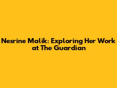 Nesrine Malik: Exploring Her Work at The Guardian