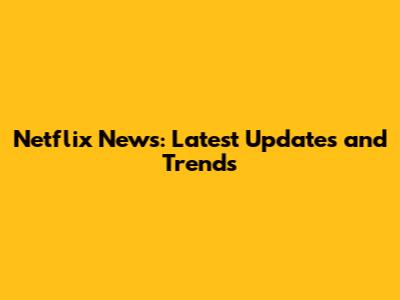 Netflix News: Latest Updates and Trends