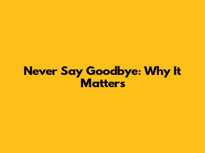 Never Say Goodbye: Why It Matters