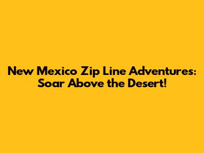New Mexico Zip Line Adventures: Soar Above the Desert!