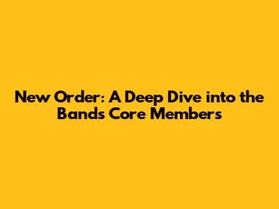 New Order: A Deep Dive into the Band's Core Members