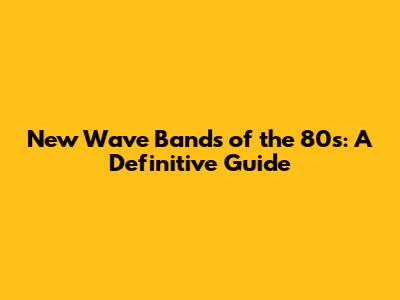 New Wave Bands of the '80s: A Definitive Guide