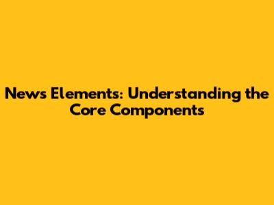 News Elements: Understanding the Core Components