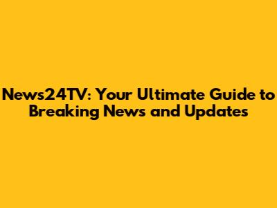 News24TV: Your Ultimate Guide to Breaking News and Updates