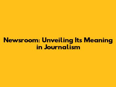 Newsroom: Unveiling Its Meaning in Journalism