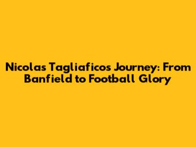 Nicolas Tagliafico's Journey: From Banfield to Football Glory