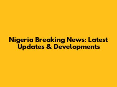 Nigeria Breaking News: Latest Updates & Developments