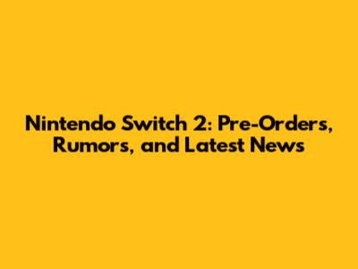 Nintendo Switch 2: Pre-Orders, Rumors, and Latest News