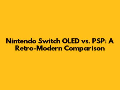 Nintendo Switch OLED vs. PSP: A Retro-Modern Comparison