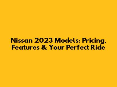 Nissan 2023 Models: Pricing, Features & Your Perfect Ride