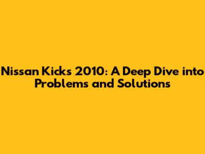 Nissan Kicks 2010: A Deep Dive into Problems and Solutions