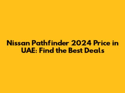 Nissan Pathfinder 2024 Price in UAE: Find the Best Deals