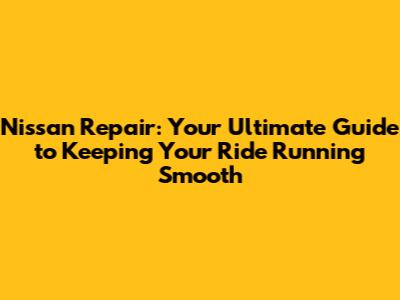 Nissan Repair: Your Ultimate Guide to Keeping Your Ride Running Smooth