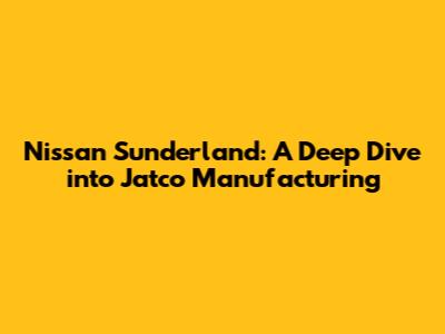 Nissan Sunderland: A Deep Dive into Jatco Manufacturing