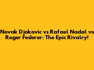 Novak Djokovic vs Rafael Nadal vs Roger Federer: The Epic Rivalry!