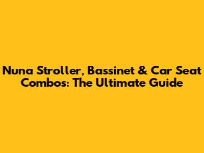 Nuna Stroller, Bassinet & Car Seat Combos: The Ultimate Guide