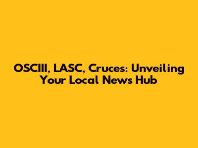 OSCIII, LASC, Cruces: Unveiling Your Local News Hub